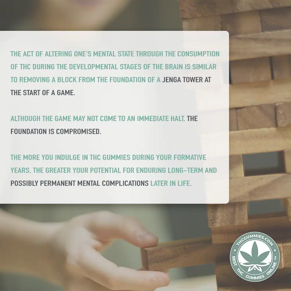 A young adult plays Jenga in the background with the following text 'The act of altering one's mental state through the consumption of THC during the developmental stages of the brain is similar to removing a block from the foundation of a Jenga tower at the start of a game. Although the game may not come to an immediate halt, the foundation is compromised. The more you indulge in THC gummies during your formative years, the greater your potential for enduring long-term and possibly permanent mental complications later in life.' on a white banner.